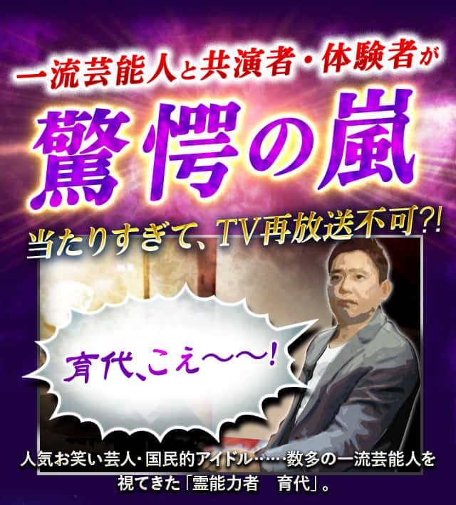 一流芸能人と共演者・体験者が驚愕の嵐 当たりすぎて、TV再放送不可⁈ 育代、こえ~~! 人気お笑い芸人・国民的アイドル……数多の一流芸能人を視てきた「霊能力者 育代」。